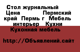 Стол журнальный !!! › Цена ­ 3 600 - Пермский край, Пермь г. Мебель, интерьер » Кухни. Кухонная мебель   